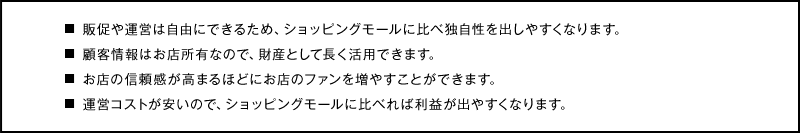 販促や運営は自由にできるため、ショッピングモールに比べ独自性を出しやすくなります。
顧客情報はお店所有なので、財産として長く活用できます。
お店の信頼感が高まるほどにお店のファンを増やすことができます。
運営コストが安いので、ショッピングモールに比べれば利益が出やすくなります。