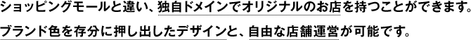 ショッピングモールと違い、独自ドメインでオリジナルのお店を持つことができます。
ブランド色を存分に押し出したデザインと、自由な店舗運営が可能です。