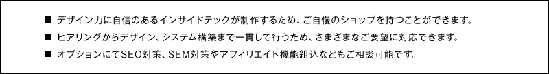 デザイン力に自信のあるインサイドテックが制作するため、ご自慢のショップを持つことができます。
ヒアリングからデザイン、システム構築まで一貫して行うため、さまざまなご要望に対応できます。
オプションにてSEO対策、SEM対策やアフィリエイト機能組込などもご相談可能です。